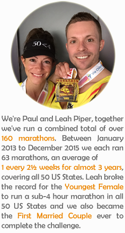 We're Paul and Leah Piper, together we've run a combined total of over 160 marathons. Between January 2013 to December 2015 we each ran 63 marathons, an average of 1 every 2½ weeks for almost 3 years, covering all 50 US States. Leah broke the record for the Youngest Female to run a sub-4 hour marathon in all 50 US States and we also became the First Married Couple ever to complete the challenge.